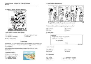 Colégio Estadual Unidade Polo – Sala de Recursos
Aluno(a) _________________________________________ ______
1) Observe a Revista da Turma da Mônica:
O que você vai encontrar nessa revista?
( A ) contos ( C ) jogos e passatempos
( B ) histórias e aventuras ( D ) poemas
2) Leia o texto abaixo:
Praias limpas
Você já sabe que lugar de lixo é no lixo? Para facilitar as coisas,quando for à
praia ou acampar, leve um saquinho plástico para jogar nele lixo, restos de
comida, papel...
http://senna.globo.com/senninha/dicas_interna.asp?cod=33 – (com
adaptação)
O assunto do texto é:
( A ) Brincadeira nas praias.
( B ) Limpeza nas praias.
( C ) Passeio de carro.
( D ) Restos de comida.
3) Observe a tirinha e responda:
Qual o cenário em todos os quadrinhos apresentados?
( A ) banheiro ( C ) cozinha
( B ) sala ( D ) quarto
4) Leia o texto:
Olá papai!
Não deixe de comprar meu presente.
Hoje é meu aniversário!
Te amo muito!!
Estela
05/11/09
a) Esse texto é:
( A ) bilhete ( C ) convite
( B ) carta ( D ) poema
b) Estela é um:
( A ) verbo ( C ) substantivo comum
( B ) adjetivo ( D ) substantivo próprio
 