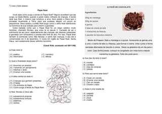 7) Leia o texto abaixo:
Papai Noel
Você sabe como surgiu a lenda do Papai Noel? Alguns acreditam que ela
surgiu na Idade Média, quando a peste matou milhares de crianças. A lenda
dizia que Noé, o mesmo que construiu a arca, teria pedido a Deus que o
enviasse novamente a Terra, para que pudesse alegrar um pouco os
pequeninos. Deus aceitou, e então Noé surgiu como o velho Noel distribuindo
os bichinhos de sua coleção para divertir a garotada.
Outra tradição conta que o Papai Noel foi um bispo católico muito
bondoso, chamado Nicolau, que viveu lá no século V. Cansado de ver o
sofrimento de seu povo, especialmente das crianças, ele resolveu presentear
a garotada com brinquedos e comida todo final de ano. Por isso, Papai Noel
também é conhecido como São Nicolau, o santo das crianças, e seu dia é
comemorado em 6 de dezembro. O nome em inglês do Papai Noel, Santa
Klaus, vem exatamente desse velhinho bonzinho.
(Canal Kids, acessado em 08/11/06)
a) Esse texto é:
( A ) poético ( C ) narrativo
( B ) informativo ( D ) fábula
b) Qual a finalidade desse texto?
( A ) Anunciar um produto.
( B ) Transmitir um pensamento.
( C ) Informar o leitor.
( D ) Ensinar uma receita.
c) A idéia central do texto é:
( A ) Crianças que ganham presentes.
( B ) O Natal.
( C ) Os símbolos do Natal.
( D ) Como surgiu a lenda do Papai Noel.
d) Noé, Nicolau e Deus são:
( A ) substantivos próprios.
( B ) substantivos comuns.
( C ) adjetivos.
( D ) verbos.
8) PAVÊ DE CHOCOLATE
Ingredientes
200g de manteiga
200g de açúcar
4 gemas
2 latas de creme de leite
1 xícara(chá) de Nescau
2 pacotes de biscoitos maizena
Modo de Preparo: Bata a manteiga e o açúcar. Acrescente as gemas uma
a uma, o creme de leite e o Nescau, para formar o creme. Unte o pirex e forme
camadas alternadas de biscoito e creme. Deixe na geladeira de um dia para o
outro. Caso tenha pressa, coloque no congelador por meia hora e depois
mantenha na geladeira. Feito isto pode servir.
a) Que tipo de texto é esse?
( A ) receita
( B ) cardápio
( C ) lista de compras
( D ) bilhete
b) Para que serve esse texto?
( A ) Fazer um convite.
( B ) Ensinar uma receita.
( C ) Dar um recado.
( D ) Divertir o leitor.
c) Essa é uma receita de:
( A ) salgado
( B ) sorvete
( C ) doce
( D ) molho
 