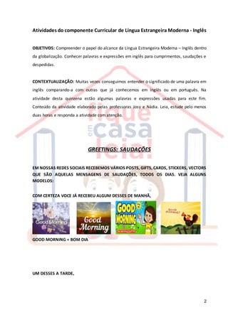 2
Atividades do componente Curricular de Língua Estrangeira Moderna - Inglês
OBJETIVOS: Compreender o papel do alcance da Língua Estrangeira Moderna – Inglês dentro
da globalização. Conhecer palavras e expressões em inglês para cumprimentos, saudações e
despedidas.
CONTEXTUALIZAÇÃO: Muitas vezes conseguimos entender o significado de uma palavra em
inglês comparando-a com outras que já conhecemos em inglês ou em português. Na
atividade desta quinzena estão algumas palavras e expressões usadas para este fim.
Conteúdo da atividade elaborado pelas professoras Josy e Nádia. Leia, estude pelo menos
duas horas e responda a atividade com atenção.
GREETINGS: SAUDAÇÕES
EM NOSSAS REDES SOCIAIS RECEBEMOS VÁRIOS POSTS, GIFTS, CARDS, STICKERS, VECTORS
QUE SÃO AQUELAS MENSAGENS DE SAUDAÇÕES, TODOS OS DIAS. VEJA ALGUNS
MODELOS:
COM CERTEZA VOCE JÁ RECEBEU ALGUM DESSES DE MANHÃ,
GOOD MORNING = BOM DIA
UM DESSES A TARDE,
 