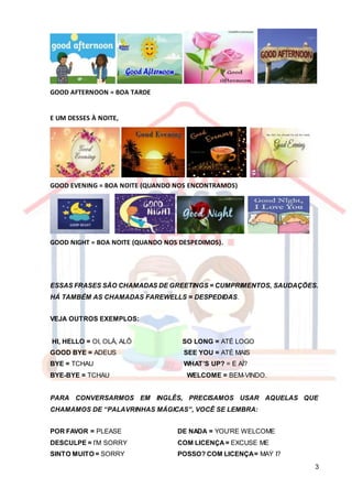3
GOOD AFTERNOON = BOA TARDE
E UM DESSES À NOITE,
GOOD EVENING = BOA NOITE (QUANDO NOS ENCONTRAMOS)
GOOD NIGHT = BOA NOITE (QUANDO NOS DESPEDIMOS).
ESSAS FRASES SÃO CHAMADAS DE GREETINGS = CUMPRIMENTOS, SAUDAÇÕES.
HÁ TAMBÉM AS CHAMADAS FAREWELLS = DESPEDIDAS.
VEJA OUTROS EXEMPLOS:
HI, HELLO = OI, OLÁ, ALÔ SO LONG = ATÉ LOGO
GOOD BYE = ADEUS SEE YOU = ATÉ MAIS
BYE = TCHAU WHAT’S UP? = E AÍ?
BYE-BYE = TCHAU WELCOME = BEM-VINDO.
PARA CONVERSARMOS EM INGLÊS, PRECISAMOS USAR AQUELAS QUE
CHAMAMOS DE “PALAVRINHAS MÁGICAS”, VOCÊ SE LEMBRA:
POR FAVOR = PLEASE DE NADA = YOU’RE WELCOME
DESCULPE = I’M SORRY COM LICENÇA= EXCUSE ME
SINTO MUITO = SORRY POSSO? COM LICENÇA= MAY I?
 