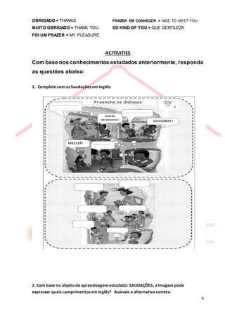 4
OBRIGADO = THANKS PRAZER EM CONHECER = NICE TO MEET YOU
MUITO OBRIGADO = THANK YOU SO KIND OF YOU = QUE GENTILEZA
FOI UM PRAZER = MY PLEASURE.
ACITIVITIES
Com base nos conhecimentos estudados anteriormente, responda
as questões abaixo:
1. Complete com as Saudações em Inglês:
2. Com base no objeto de aprendizagem estudado: SAUDAÇÕES, a imagem pode
expressar quais cumprimentos em inglês? Assinale a alternativa correta:
 