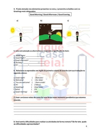 6
4. Preste atenção nos elementos presentes na cena, e preencha os balões com os
Greetings mais adequados:
Good Morning / Good Afternoon / Good Evening.
a) b) c)
5. Leia com atenção as alternativas e responda o significado do item:
a. Good night! ___________________
b. Good Night ! ___________________
c) Good afternoon! _________________
d) So long ! ______________________
e) Hi! __________+_________________
6. Relacione as expressões em inglês da primeira coluna de acordo com sua traduçãona
segunda coluna:
a. Good night! ( ) Bom dia!
b. Welcome! ( ) De nada!
c. You are welcome! ( ) Bem-vindo!
d. Hi! ( ) Adeus!
e. Good-bye! ( ) Boa noite!
f. Hello! ( ) Oi
g. Good morning! ( ) Alô!
7. Fazer um breve relato de como foi suas férias nesse momento pandêmico que estamos
vivendo.
___________________________________________________________________________
___________________________________________________________________________
___________________________________________________________________________
___________________________________________________________________________
___________________________________________________________________________
8. Você sentiu dificuldades para realizar as atividades de forma remota? Se for sim, quais
as dificuldades apresentadas?
 