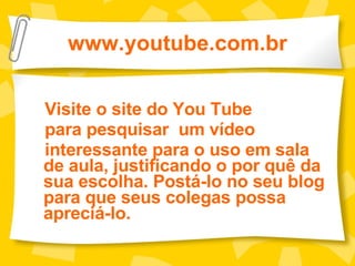 www.youtube.com.br Visite o site do You Tube para pesquisar  um vídeo  interessante para o uso em sala de aula, justificando o por quê da sua escolha. Postá-lo no seu blog para que seus colegas possa apreciá-lo.  
