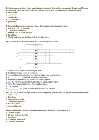 8 - Outras duas expedições foram organizadas com o intuito de impedir o contrabando de pau-brasil feito por
outros comerciantes da Europa, como por exemplo, os franceses. Essas expedições denominavam-se:
a) batalhadora.
b) colonizadora.
c) guarda-costas .
d) Pré-colonizadora.
e) guerrilheira.
9 - Portugal e Espanha eram os únicos donos das terras da América de acordo com:
a) A carta de Pero Vaz Caminha.
b) O tratado de Tordesilhas.
c) A ordem dada ao rei de Portugal.
d) Carta Floral.
e) A linha imaginária que dividia a América em duas terras.
10 -
1. Um dos troncos linguísticos mais importantes.
2. Bebida fermentada à base de mandioca.
3. Lei maior do país, que garante aos índios terras para sua sobrevivência.
4. A ______________ indígena é transmitida oralmente.
5. Região em que se encontra a maioria das tribos indígenas.
6. Uma das maneiras que colaborou para dizimar a população indígena.
7. Nome da raiz que era a base da alimentação indígena.
8. Líder religioso.
9.____________ Cruz, nome atribuído ao Brasil pelos portugueses.
11 - Em 1534, o rei de Portugal dividiu o Brasil em grandes lotes de terra: as quinze capitanias denominada
também como:
a) donatárias.
b) monopólios das terras.
c) Tratado de Tordesilhas.
d) Tratado de Methuen.
e) capitania-colonial.
12 - Estabeleciam dos direitos e deveres das capitanias, relativos à exploração de terra:
a) Carta de doação
b) Carta de Pero Vaz Caminha
c) Carta floral
d) Tratado de Tordesilhas
e) Conselho Ultramarino
 