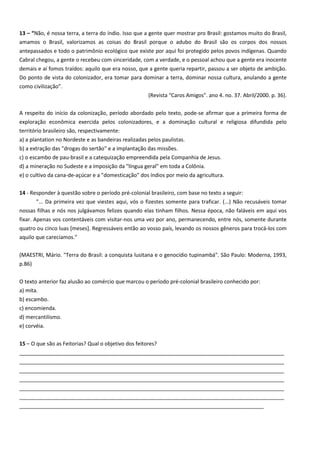 13 – “Não, é nossa terra, a terra do índio. Isso que a gente quer mostrar pro Brasil: gostamos muito do Brasil,
amamos o Brasil, valorizamos as coisas do Brasil porque o adubo do Brasil são os corpos dos nossos
antepassados e todo o patrimônio ecológico que existe por aqui foi protegido pelos povos indígenas. Quando
Cabral chegou, a gente o recebeu com sinceridade, com a verdade, e o pessoal achou que a gente era inocente
demais e aí fomos traídos: aquilo que era nosso, que a gente queria repartir, passou a ser objeto de ambição.
Do ponto de vista do colonizador, era tomar para dominar a terra, dominar nossa cultura, anulando a gente
como civilização”.
(Revista "Caros Amigos". ano 4. no. 37. Abril/2000. p. 36).
A respeito do início da colonização, período abordado pelo texto, pode-se afirmar que a primeira forma de
exploração econômica exercida pelos colonizadores, e a dominação cultural e religiosa difundida pelo
território brasileiro são, respectivamente:
a) a plantation no Nordeste e as bandeiras realizadas pelos paulistas.
b) a extração das "drogas do sertão" e a implantação das missões.
c) o escambo de pau-brasil e a catequização empreendida pela Companhia de Jesus.
d) a mineração no Sudeste e a imposição da "língua geral" em toda a Colônia.
e) o cultivo da cana-de-açúcar e a "domesticação" dos índios por meio da agricultura.
14 - Responder à questão sobre o período pré-colonial brasileiro, com base no texto a seguir:
"... Da primeira vez que viestes aqui, vós o fizestes somente para traficar. (...) Não recusáveis tomar
nossas filhas e nós nos julgávamos felizes quando elas tinham filhos. Nessa época, não faláveis em aqui vos
fixar. Apenas vos contentáveis com visitar-nos uma vez por ano, permanecendo, entre nós, somente durante
quatro ou cinco luas [meses]. Regressáveis então ao vosso país, levando os nossos gêneros para trocá-los com
aquilo que carecíamos."
(MAESTRI, Mário. "Terra do Brasil: a conquista lusitana e o genocídio tupinambá". São Paulo: Moderna, 1993,
p.86)
O texto anterior faz alusão ao comércio que marcou o período pré-colonial brasileiro conhecido por:
a) mita.
b) escambo.
c) encomienda.
d) mercantilismo.
e) corvéia.
15 – O que são as Feitorias? Qual o objetivo dos feitores?
__________________________________________________________________________________________
__________________________________________________________________________________________
__________________________________________________________________________________________
__________________________________________________________________________________________
__________________________________________________________________________________________
__________________________________________________________________________________________
___________________________________________________________________________________
 