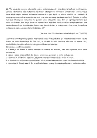 16 - "Até agora não pudemos saber se há ouro ou prata nela, ou outra coisa de metal ou ferro; nem lha vimos.
Contudo a terra em si é de muito bons ares frescos e temperados como os de Entre-Douro e Minho, porque
neste tempo dagora assim os achávamos como os de lá. (As) águas são muitas; infinitas. Em tal maneira é
graciosa que, querendo-a aproveitar, dar-se-á nela tudo; por causa das águas que tem! Contudo, o melhor
fruto que dela se pode tirar parece-me que será salvar esta gente. E esta deve ser a principal semente que
Vossa Alteza em ela deve lançar. E que não houvesse mais do que ter Vossa Alteza aqui esta pousada para essa
navegação de Calicute (isso) bastava. Quanto mais, disposição para se nela cumprir e fazer o que Vossa Alteza
tanto deseja, a saber, acrescentamento da nossa fé!"
("Carta de Pero Vaz Caminha ao Rei de Portugal" em 1°/5/1500.)
Seguindo a evidente preocupação de descrever ao Rei de Portugal tudo o que fora observado durante a curta
estadia na terra denominada de Vera Cruz, o escrivão da frota cabralina menciona, na citada carta,
possibilidades oferecidas pela terra recém-conhecida aos portugueses.
Dentre essas possibilidades estão:
a) a extração de metais e pedras preciosas no interior do território, área não explorada então pelos
portugueses.
b) a pesca e a caça pela qualidade das águas e terras onde aportaram os navios portugueses.
c) a extração de pau-brasil e a pecuária, de grande valor econômico naquela virada de século.
d) a conversão dos indígenas ao catolicismo e a utilização da nova terra como escala nas viagens ao Oriente.
e) a conquista de Calicute a partir das terras brasileiras e a cura de doenças pelos bons ares aqui encontrados.
 