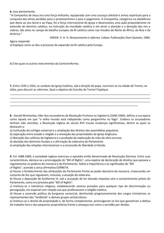 6. Leia atentamente:
“A Companhia de Jesus era uma força militante, equiparada com uma couraça celestial e armas espirituais para a
conquista das almas perdidas para o protestantismo e para o paganismo. A Companhia, categórica na obediência
que devia ao seu Geral e ao Papa, foi a força internacional da Igreja e desenvolveu uma ação preponderante na
extensão do domínio católico, na instrução da mocidade católica e em atrair a atenção e a devoção dos reis e
nobres, tão ativa no campo de batalha europeu da fé católica como nas missões do Norte da África, da Ásia e da
América.”
GREEN. V. H. H. Renascimento e reforma. Lisboa: Publicações Dom Quixote, 1984.
Agora responda:
a) Explique como se deu o processo de expansão da fé católica pela Europa.
b) Cite quais os outros instrumentos da Contrarreforma.
7. Entre 1545 e 1563, os cardeais da Igreja Católica, sob a direção do papa, reuniram-se na cidade de Trento, na
Itália, para discutir as reformas. Qual o objetivo do Concílio de Trento? Explique.
_____________________________________________________________________________________________
_____________________________________________________________________________________________
_____________________________________________________________________________________________
_____________________________________________________________________________________
8 - Gerald Winstanley, líder dos escavadores da Revolução Puritana na Inglaterra (1640-1660), definiu a sua época
como aquela em que "o velho mundo está rodopiando como pergaminho no fogo". Embora os escavadores
tenham sido vencidos, a Revolução Inglesa do século XVII trouxe mudanças significativas, dentre as quais se
destacam a:
a) instituição do sufrágio universal e a ampliação dos direitos das assembléias populares.
b) separação entre estado e religião e a anexação das propriedades da Igreja Anglicana.
c) liberação das colônias da Inglaterra e a proibição da exploração da mão-de-obra escrava.
d) abolição dos domínios feudais e a afirmação da soberania do Parlamento.
e) ampliação das relações internacionais e a concessão de liberdade à Irlanda.
9- Em 1688-1689, a sociedade inglesa vivenciou o episódio então denominado de Revolução Gloriosa. Entre suas
características, destaca-se a promulgação do "Bill of Rights", uma espécie de declaração de direitos que passava a
regulamentar os poderes do monarca e do Parlamento. Sobre a importância e os significados do "Bill
of Rights", assinale a única afirmativa CORRETA.
a) Houve o fortalecimento das atribuições do Parlamento frente ao poder decisório do monarca, instaurando um
conjunto de leis que regulavam, inclusive, a atuação do soberano.
b) Houve a deposição de Guilherme III, sob a acusação de ter elevado impostos sem o consentimento prévio do
Parlamento, como era previsto pelo "Bill of Rights".
c) Instituiu-se a tolerância religiosa, estabelecendo severas punições para qualquer tipo de discriminação ou
perseguição, em especial com relação aos que professassem a religião católica.
d) Houve a ascensão política da burguesia comercial, destituindo progressivamente dos cargos ministeriais os
representantes dos "landlords" e demais grupos aristocráticos.
e) Instituiu-se o direito de propriedade e, de forma complementar, promulgaram-se leis que garantiram a defesa
do trabalho livre e dos pequenos proprietários frente a ameaças tais como a servidão por dívidas.
 