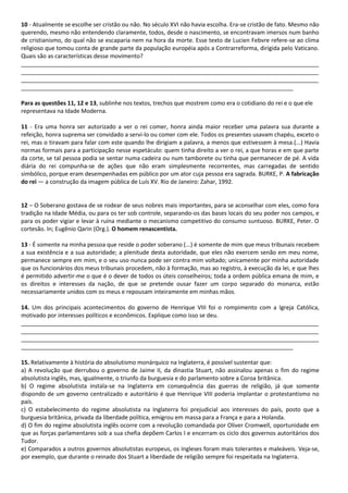 10 - Atualmente se escolhe ser cristão ou não. No século XVI não havia escolha. Era-se cristão de fato. Mesmo não
querendo, mesmo não entendendo claramente, todos, desde o nascimento, se encontravam imersos num banho
de cristianismo, do qual não se escaparia nem na hora da morte. Esse texto de Lucien Febvre refere-se ao clima
religioso que tomou conta de grande parte da população européia após a Contrarreforma, dirigida pelo Vaticano.
Quais são as características desse movimento?
_____________________________________________________________________________________________
_____________________________________________________________________________________________
_____________________________________________________________________________________________
_____________________________________________________________________________________
Para as questões 11, 12 e 13, sublinhe nos textos, trechos que mostrem como era o cotidiano do rei e o que ele
representava na Idade Moderna.
11 - Era uma honra ser autorizado a ver o rei comer, honra ainda maior receber uma palavra sua durante a
refeição, honra suprema ser convidado a servi-lo ou comer com ele. Todos os presentes usavam chapéu, exceto o
rei, mas o tiravam para falar com este quando lhe dirigiam a palavra, a menos que estivessem à mesa.(...) Havia
normas formais para a participação nesse espetáculo: quem tinha direito a ver o rei, a que horas e em que parte
da corte, se tal pessoa podia se sentar numa cadeira ou num tamborete ou tinha que permanecer de pé. A vida
diária do rei compunha-se de ações que não eram simplesmente recorrentes, mas carregadas de sentido
simbólico, porque eram desempenhadas em público por um ator cuja pessoa era sagrada. BURKE, P. A fabricação
do rei — a construção da imagem pública de Luís XV. Rio de Janeiro: Zahar, 1992.
12 – O Soberano gostava de se rodear de seus nobres mais importantes, para se aconselhar com eles, como fora
tradição na Idade Média, ou para os ter sob controle, separando-os das bases locais do seu poder nos campos, e
para os poder vigiar e levar à ruína mediante o mecanismo competitivo do consumo suntuoso. BURKE, Peter. O
cortesão. In; Eugênio Qarin (Org.). O homem renascentista.
13 - É somente na minha pessoa que reside o poder soberano (...) é somente de mim que meus tribunais recebem
a sua existência e a sua autoridade; a plenitude desta autoridade, que eles não exercem senão em meu nome,
permanece sempre em mim, e o seu uso nunca pode ser contra mim voltado; unicamente por minha autoridade
que os funcionários dos meus tribunais procedem, não à formação, mas ao registro, à execução da lei, e que lhes
é permitido advertir-me o que é o dever de todos os úteis conselheiros; toda a ordem pública emana de mim, e
os direitos e interesses da nação, de que se pretende ousar fazer um corpo separado do monarca, estão
necessariamente unidos com os meus e repousam inteiramente em minhas mãos.
14. Um dos principais acontecimentos do governo de Henrique VIII foi o rompimento com a Igreja Católica,
motivado por interesses políticos e econômicos. Explique como isso se deu.
_____________________________________________________________________________________________
_____________________________________________________________________________________________
_____________________________________________________________________________________________
_____________________________________________________________________________________
15. Relativamente à história do absolutismo monárquico na Inglaterra, é possível sustentar que:
a) A revolução que derrubou o governo de Jaime II, da dinastia Stuart, não assinalou apenas o fim do regime
absolutista inglês, mas, igualmente, o triunfo da burguesia e do parlamento sobre a Coroa britânica.
b) O regime absolutista instala-se na Inglaterra em consequência das guerras de religião, já que somente
dispondo de um governo centralizado e autoritário é que Henrique VIII poderia implantar o protestantismo no
país.
c) O estabelecimento do regime absolutista na Inglaterra foi prejudicial aos interesses do país, posto que a
burguesia britânica, privada da liberdade política, emigrou em massa para a França e para a Holanda.
d) O fim do regime absolutista inglês ocorre com a revolução comandada por Oliver Cromwell, oportunidade em
que as forças parlamentares sob a sua chefia depõem Carlos I e encerram os ciclo dos governos autoritários dos
Tudor.
e) Comparados a outros governos absolutistas europeus, os ingleses foram mais tolerantes e maleáveis. Veja-se,
por exemplo, que durante o reinado dos Stuart a liberdade de religião sempre foi respeitada na Inglaterra.
 