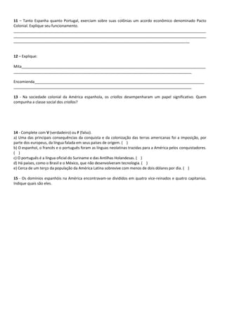 11 – Tanto Espanha quanto Portugal, exerciam sobre suas colônias um acordo econômico denominado Pacto
Colonial. Explique seu funcionamento.
_____________________________________________________________________________________________
_____________________________________________________________________________________________
_____________________________________________________________________________________
12 – Explique:
Mita_________________________________________________________________________________________
______________________________________________________________________________________
Encomienda__________________________________________________________________________________
______________________________________________________________________________________
13 - Na sociedade colonial da América espanhola, os criollos desempenharam um papel significativo. Quem
compunha a classe social dos criollos?
14 - Complete com V (verdadeiro) ou F (falso).
a) Uma das principais consequências da conquista e da colonização das terras americanas foi a imposição, por
parte dos europeus, da língua falada em seus países de origem. ( )
b) O espanhol, o francês e o português foram as línguas neolatinas trazidas para a América pelos conquistadores.
( )
c) O português é a língua oficial do Suriname e das Antilhas Holandesas. ( )
d) Há países, como o Brasil e o México, que não desenvolveram tecnologia. ( )
e) Cerca de um terço da população da América Latina sobrevive com menos de dois dólares por dia. ( )
15 - Os domínios espanhóis na América encontravam-se divididos em quatro vice-reinados e quatro capitanias.
Indique quais são eles.
 
