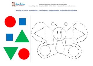 Estratégias Terapêuticas – Estimulação da Linguagem Infantil
Fonoaudióloga: Paula Moura Buzzeti CRFª6 - 16.524 – Mestre em Distúrbios da Comunicação Humana
Recorte as formas geométricas e cole na forma correspondente no desenho da borboleta.
 