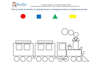 Estratégias Terapêuticas – Estimulação da Linguagem Infantil
Fonoaudióloga: Paula Moura Buzzeti CRFª6 - 16.524 – Mestre em Distúrbios da Comunicação Humana
Pinte os círculos de vermelho, os quadrados de azul, os triângulos de verde e os retângulos de amarelo.
 
