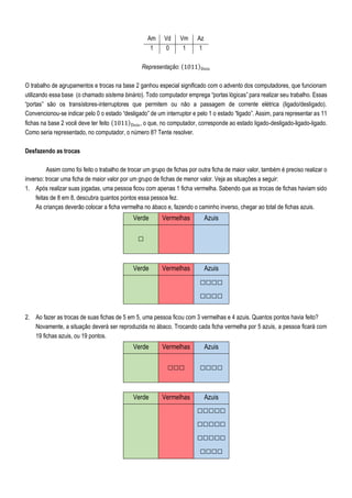 Am Vd Vm Az
1 0 1 1
Representação: (1011)Dois
O trabalho de agrupamentos e trocas na base 2 ganhou especial significado com o advento dos computadores, que funcionam
utilizando essa base (o chamado sistema binário). Todo computador emprega “portas lógicas” para realizar seu trabalho. Essas
“portas” são os transístores-interruptores que permitem ou não a passagem de corrente elétrica (ligado/desligado).
Convencionou-se indicar pelo 0 o estado “desligado” de um interruptor e pelo 1 o estado “ligado”. Assim, para representar as 11
fichas na base 2 você deve ter feito (1011)Dois, o que, no computador, corresponde ao estado ligado-desligado-ligado-ligado.
Como seria representado, no computador, o número 8? Tente resolver.
Desfazendo as trocas
Assim como foi feito o trabalho de trocar um grupo de fichas por outra ficha de maior valor, também é preciso realizar o
inverso: trocar uma ficha de maior valor por um grupo de fichas de menor valor. Veja as situações a seguir:
1. Após realizar suas jogadas, uma pessoa ficou com apenas 1 ficha vermelha. Sabendo que as trocas de fichas haviam sido
feitas de 8 em 8, descubra quantos pontos essa pessoa fez.
As crianças deverão colocar a ficha vermelha no ábaco e, fazendo o caminho inverso, chegar ao total de fichas azuis.
Verde Vermelhas Azuis
□
Verde Vermelhas Azuis
□□□□
□□□□
2. Ao fazer as trocas de suas fichas de 5 em 5, uma pessoa ficou com 3 vermelhas e 4 azuis. Quantos pontos havia feito?
Novamente, a situação deverá ser reproduzida no ábaco. Trocando cada ficha vermelha por 5 azuis, a pessoa ficará com
19 fichas azuis, ou 19 pontos.
Verde Vermelhas Azuis
□□□ □□□□
Verde Vermelhas Azuis
□□□□□
□□□□□
□□□□□
□□□□
 