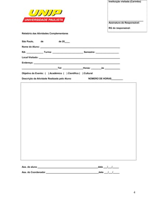 Relatório das Atividades Complementares
São Paulo, de de 20____
Nome do Aluno: ______________________________________________________________
RA: _____________ Turma: ________________________ Semestre: __________________
Local Visitado: _______________________________________________________________
Endereço: ___________________________________________________________________
____________________________Tel: ________________Horas: ________às ____________
Objetivo do Evento: ( ) Acadêmico ( ) Científico ( ) Cultural
Descrição da Atividade Realizada pelo Aluno NÚMERO DE HORAS_________
Ass. do aluno _______________________________________________data ___/___/_____
Ass. do Coordenador _________________________________________data ___/___/_____
Instituição visitada (Carimbo)
___________________________
Assinatura do Responsável:
RG do responsável:
4
 