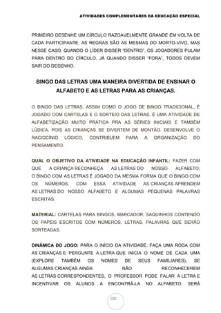 ATIVIDADES COMPLEMENTARES DA EDUCAÇÃO ESPECIAL
100
PRIMEIRO DESENHE UM CÍRCULO RAZOAVELMENTE GRANDE EM VOLTA DE
CADA PARTICIPANTE. AS REGRAS SÃO AS MESMAS DO MORTO-VIVO, MAS
NESSE CASO, QUANDO O LÍDER DISSER “DENTRO”, OS JOGADORES PULAM
PARA DENTRO DO CÍRCULO. JÁ QUANDO DISSER “FORA”, TODOS DEVEM
SAIR DO DESENHO.
BINGO DAS LETRAS UMA MANEIRA DIVERTIDA DE ENSINAR O
ALFABETO E AS LETRAS PARA AS CRIANÇAS.
O BINGO DAS LETRAS, ASSIM COMO O JOGO DE BINGO TRADICIONAL, É
JOGADO COM CARTELAS E O SORTEIO DAS LETRAS. É UMA ATIVIDADE DE
ALFABETIZAÇÃO MUITO PRÁTICA PRA AS SÉRIES INICIAIS E TAMBÉM
LÚDICA, POIS AS CRIANÇAS SE DIVERTEM DE MONTÃO. DESENVOLVE O
RACIOCÍNIO LÓGICO, CONTRIBUEM PARA A ORGANIZAÇÃO DO
PENSAMENTO.
QUAL O OBJETIVO DA ATIVIDADE NA EDUCAÇÃO INFANTIL: FAZER COM
QUE A CRIANÇA RECONHEÇA AS LETRAS DO NOSSO ALFABETO;
O BINGO COM AS LETRAS É JOGADO DA MESMA FORMA QUE O BINGO COM
OS NÚMEROS. COM ESSA ATIVIDADE AS CRIANÇAS APRENDEM
AS LETRAS DO NOSSO ALFABETO E ALGUMAS PEQUENAS PALAVRAS
ESCRITAS.
MATERIAL: CARTELAS PARA BINGOS, MARCADOR, SAQUINHOS CONTENDO
OS PAPÉIS ESCRITOS COM NÚMEROS, LETRAS, PALAVRAS QUE SERÃO
SORTEADAS.
DINÂMICA DO JOGO: PARA O INÍCIO DA ATIVIDADE, FAÇA UMA RODA COM
AS CRIANÇAS E PERGUNTE A LETRA QUE INICIA O NOME DE CADA UMA
(EXPLORE TAMBÉM OS NOMES DE SEUS FAMILIARES). SE
ALGUMAS CRIANÇAS AINDA NÃO RECONHECEREM
AS LETRAS CORRESPONDENTES, O PROFESSOR PODE FALAR A LETRA E
INCENTIVAR OS ALUNOS A ENCONTRÁ-LA NO ALFABETO. SERÁ
 