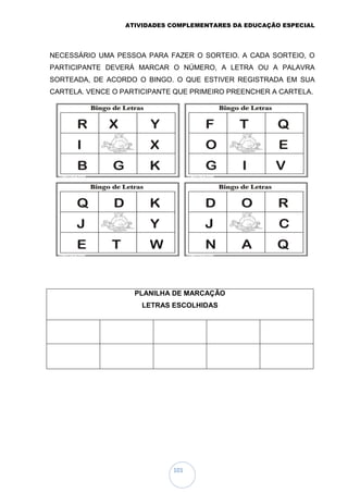 ATIVIDADES COMPLEMENTARES DA EDUCAÇÃO ESPECIAL
101
NECESSÁRIO UMA PESSOA PARA FAZER O SORTEIO. A CADA SORTEIO, O
PARTICIPANTE DEVERÁ MARCAR O NÚMERO, A LETRA OU A PALAVRA
SORTEADA, DE ACORDO O BINGO. O QUE ESTIVER REGISTRADA EM SUA
CARTELA. VENCE O PARTICIPANTE QUE PRIMEIRO PREENCHER A CARTELA.
PLANILHA DE MARCAÇÃO
LETRAS ESCOLHIDAS
 