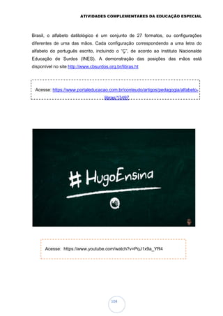 ATIVIDADES COMPLEMENTARES DA EDUCAÇÃO ESPECIAL
104
Brasil, o alfabeto datilológico é um conjunto de 27 formatos, ou configurações
diferentes de uma das mãos. Cada configuração correspondendo a uma letra do
alfabeto do português escrito, incluindo o “Ç”, de acordo ao Instituto Nacionalde
Educação de Surdos (INES). A demonstração das posições das mãos está
disponível no site http://www.cbsurdos.org.br/libras.ht
Acesse: https://www.portaleducacao.com.br/conteudo/artigos/pedagogia/alfabeto-
libras/13497
Acesse: https://www.youtube.com/watch?v=PqJ1x9a_YR4
 