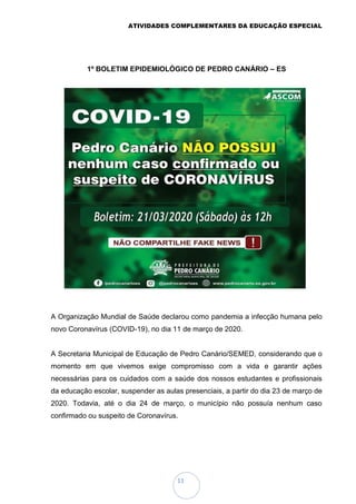ATIVIDADES COMPLEMENTARES DA EDUCAÇÃO ESPECIAL
11
1º BOLETIM EPIDEMIOLÓGICO DE PEDRO CANÁRIO – ES
A Organização Mundial de Saúde declarou como pandemia a infecção humana pelo
novo Coronavírus (COVID-19), no dia 11 de março de 2020.
A Secretaria Municipal de Educação de Pedro Canário/SEMED, considerando que o
momento em que vivemos exige compromisso com a vida e garantir ações
necessárias para os cuidados com a saúde dos nossos estudantes e profissionais
da educação escolar, suspender as aulas presenciais, a partir do dia 23 de março de
2020. Todavia, até o dia 24 de março, o município não possuía nenhum caso
confirmado ou suspeito de Coronavírus.
 