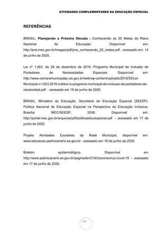 ATIVIDADES COMPLEMENTARES DA EDUCAÇÃO ESPECIAL
110
REFERÊNCIAS
BRASIL, Planejando a Próxima Década - Conhecendo as 20 Metas do Plano
Nacional de Educação: Disponível em:
http://pne.mec.gov.br/images/pdf/pne_conhecendo_20_metas.pdf - acessado em: 14
de junho de 2020.
Lei nº 1.263, de 29 de dezembro de 2016. Programa Municipal de Inclusão de
Portadores de Necessidades Especiais. Disponível em:
http://www.camaramunicipalpc.es.gov.br/web/wp-content/uploads/2018/02/Lei-
Municipal-n-1263.2016-instituir-o-programa-municipal-de-inclusao-de-portadores-de-
necessidad.pdf - acessado em 18 de junho de 2020.
BRASIL. Ministério da Educação. Secretaria de Educação Especial (SEESP).
Política Nacional de Educação Especial na Perspectiva da Educação Inclusiva.
Brasília: MEC/SEESP, 2008. Disponível em:
http://portal.mec.gov.br/arquivos/pdf/politicaeducespecial.pdf - acessado em 17 de
junho de 2020.
Projeto Atividades Escolares da Rede Municipal, disponível em:
www.educacao.pedrocanario.es.gov.br - acessado em 18 de junho de 2020.
Boletim epidemiológico. Disponível em
http://www.pedrocanario.es.gov.br/pagina/ler/2130/coronavirus-covid-19 - acessado
em 17 de junho de 2020.
 