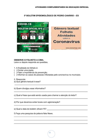 ATIVIDADES COMPLEMENTARES DA EDUCAÇÃO ESPECIAL
12
5º BOLETIM EPIDEMIOLÓGICO DE PEDRO CANÁRIO – ES
OBSERVE O FOLHETO A CIMA.
Leia-o e depois responda as questões.
1. A finalidade do folheto é:
( ) Contar uma piada;
( ) Falar a importância da prevenção;
( ) Informar os casos de pessoas infectadas pelo coronavírus no município.
2. Responda:
a) Que gênero textual é esse?
___________________________________________________________________
b) Quem divulgou esse informativo?
___________________________________________________________________
c) Qual a frase que está sendo usada para chamar a atenção do leitor?
___________________________________________________________________
d) Por que devemos evitar locais com aglomeração?
___________________________________________________________________
e) Qual a data do boletim oficial nº5? _____________________________________
f) Faça uma pesquisa da palavra fake News.
___________________________________________________________________
___________________________________________________________________
___________________________________________________________________
 