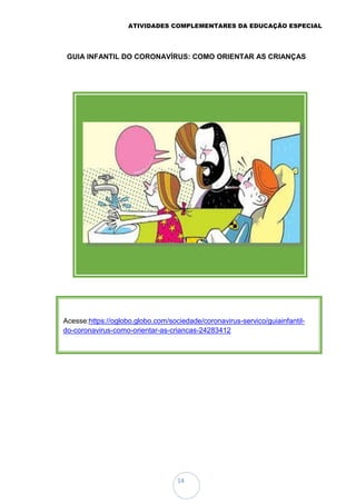 ATIVIDADES COMPLEMENTARES DA EDUCAÇÃO ESPECIAL
14
GUIA INFANTIL DO CORONAVÍRUS: COMO ORIENTAR AS CRIANÇAS
Acesse:https://oglobo.globo.com/sociedade/coronavirus-servico/guiainfantil-
do-coronavirus-como-orientar-as-criancas-24283412
 