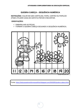 ATIVIDADES COMPLEMENTARES DA EDUCAÇÃO ESPECIAL
17
QUEBRA CABEÇA – SEQUÊNCIA NUMÉRICA
INSTRUÇÕES: COLAR EM UMA CARTOLINA, PAPEL CARTÃO OU PAPELÃO
(PODE UTILIZAR CAIXA DE SAPATO) PINTAR E RECORTAR.
ORIENTAÇÕES:
 EMBARALHAR AS PEÇAS;
 FORMAR O QUEBRA CABEÇA SEGUINDO A SEQUÊNCIA NUMÉRICA;
Fonte: https://educacaoetransformacaooficial.blogspot.com/2019/05/quebra-cabeca.html
 