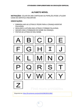 ATIVIDADES COMPLEMENTARES DA EDUCAÇÃO ESPECIAL
18
ALFABETO MÓVEL
INSTRUÇÕES: COLAR EM UMA CARTOLINA OU PAPELÃO (PODE UTILIZAR
CAIXA DE SAPATO) E RECORTAR.
ORIENTAÇÕES:
 EMBARALHAR AS LETRAS E PEDIR PARA A CRIANÇA MONTAR
PALAVRAS;
 REALIZAR A LEITURA DAS LETRAS E FORMAR PALAVRAS;
 INICIAR COM A FORMAÇÃO DO NOME DA CRIANÇA;
 PINTAR AS LETRAS DO SEU NOME.
Disponível em: https://br.pinterest.com/pin/61431982395311982/
 