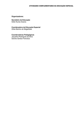 ATIVIDADES COMPLEMENTARES DA EDUCAÇÃO ESPECIAL
Organizadores:
Secretário de Educação
Gildo Nunes Soares
Coordenadora da Educação Especial
Otília Martins de Magalhães
Coordenadoras Pedagógicas
Jaquelina Rodrigues da Silva
Sandra Santos Francisco
 