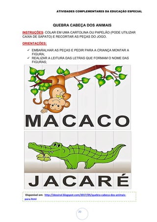 ATIVIDADES COMPLEMENTARES DA EDUCAÇÃO ESPECIAL
20
QUEBRA CABEÇA DOS ANIMAIS
INSTRUÇÕES: COLAR EM UMA CARTOLINA OU PAPELÃO (PODE UTILIZAR
CAIXA DE SAPATO) E RECORTAR AS PEÇAS DO JOGO.
ORIENTAÇÕES:
 EMBARALHAR AS PEÇAS E PEDIR PARA A CRIANÇA MONTAR A
FIGURA;
 REALIZAR A LEITURA DAS LETRAS QUE FORMAM O NOME DAS
FIGURAS;
ALFABETIZAÇÃO: JOGO DA MEMÓRIA DAS FRUTAS
Disponível em: http://dessiral.blogspot.com/2017/05/quebra-cabeca-dos-animais-
para.html
 