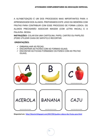 ATIVIDADES COMPLEMENTARES DA EDUCAÇÃO ESPECIAL
21
A ALFABETIZAÇÃO É UM DOS PROCESSOS MAIS IMPORTANTES PARA A
APRENDIZAGEM DOS ALUNOS. PREPARAMOS ESTE JOGO DA MEMÓRIA COM
FRUTAS PARA CONTRIBUIR COM ESSE PROCESSO DE FORMA LÚDICA. OS
ALUNOS PRECISARÃO ASSOCIAR IMAGEM (COM LETRA INICIAL) E A
PALAVRA. DESSA.
INSTRUÇÕES: COLAR EM UMA CARTOLINA, PAPEL CARTÃO OU PAPELÃO
(PODE UTILIZAR CAIXA DE SAPATO) E RECORTAR.
ORIENTAÇÕES:
 EMBARALHAR AS PEÇAS;
 ENCONTRAR AS FICHAS COM AS FORMAS IGUAIS;
 ENCONTAR AS FICHAS FORMANDO OS PARES COM AS FRUTAS
IGUAIS;
Disponível em: http://dessiral.blogspot.com/2017/05/quebra-cabeca-dos-frutas-para.html
 