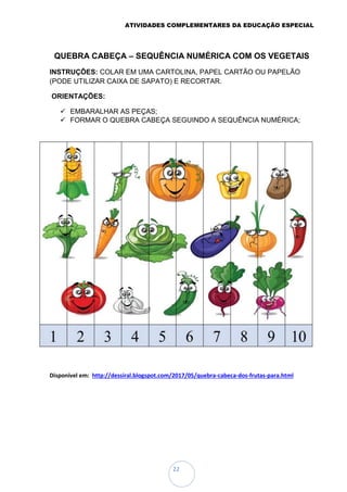 ATIVIDADES COMPLEMENTARES DA EDUCAÇÃO ESPECIAL
22
QUEBRA CABEÇA – SEQUÊNCIA NUMÉRICA COM OS VEGETAIS
INSTRUÇÕES: COLAR EM UMA CARTOLINA, PAPEL CARTÃO OU PAPELÃO
(PODE UTILIZAR CAIXA DE SAPATO) E RECORTAR.
ORIENTAÇÕES:
 EMBARALHAR AS PEÇAS;
 FORMAR O QUEBRA CABEÇA SEGUINDO A SEQUÊNCIA NUMÉRICA;
Disponível em: http://dessiral.blogspot.com/2017/05/quebra-cabeca-dos-frutas-para.html
 
