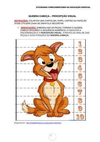 ATIVIDADES COMPLEMENTARES DA EDUCAÇÃO ESPECIAL
23
QUEBRA CABEÇA – PERCEPÇÃO VISUAL
INSTRUÇÕES: COLAR EM UMA CARTOLINA, PAPEL CARTÃO OU PAPELÃO
(PODE UTILIZAR CAIXA DE SAPATO) E RECORTAR.
 ORIENTAÇÕES: EMBARALHAR AS PEÇAS; FORMAR O QUEBRA
CABEÇA SEGUINDO A SEQUÊNCIA NUMÉRICA; EVIDENCIAR A
DISCRIMINAÇÃO E A PERCEPÇÃO VISUAL, ATRAVÉS DA ANÁLISE DAS
PEÇAS E SUAS POSIÇÕES NO QUEBRA-CABEÇA;
Disponível em: http://webdelmaestro.com/puzzles-infantiles/
 