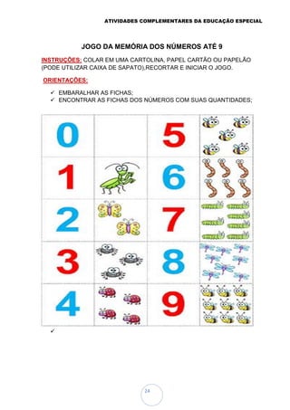 ATIVIDADES COMPLEMENTARES DA EDUCAÇÃO ESPECIAL
24
JOGO DA MEMÓRIA DOS NÚMEROS ATÉ 9
INSTRUÇÕES: COLAR EM UMA CARTOLINA, PAPEL CARTÃO OU PAPELÃO
(PODE UTILIZAR CAIXA DE SAPATO),RECORTAR E INICIAR O JOGO.
ORIENTAÇÕES:
 EMBARALHAR AS FICHAS;
 ENCONTRAR AS FICHAS DOS NÚMEROS COM SUAS QUANTIDADES;

 