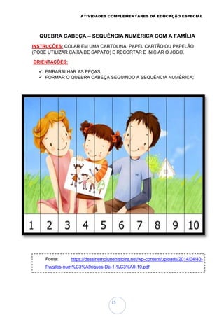 ATIVIDADES COMPLEMENTARES DA EDUCAÇÃO ESPECIAL
25
QUEBRA CABEÇA – SEQUÊNCIA NUMÉRICA COM A FAMÍLIA
INSTRUÇÕES: COLAR EM UMA CARTOLINA, PAPEL CARTÃO OU PAPELÃO
(PODE UTILIZAR CAIXA DE SAPATO) E RECORTAR E INICIAR O JOGO.
ORIENTAÇÕES:
 EMBARALHAR AS PEÇAS;
 FORMAR O QUEBRA CABEÇA SEGUINDO A SEQUÊNCIA NUMÉRICA;
Fonte: https://dessinemoiunehistoire.net/wp-content/uploads/2014/04/40-
Puzzles-num%C3%A9riques-De-1-%C3%A0-10.pdf
 
