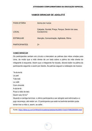 ATIVIDADES COMPLEMENTARES DA EDUCAÇÃO ESPECIAL
26
VAMOS BRINCAR DE ADOLETÁ
FAIXA ETÁRIA Acima de 4 anos
LOCAL
Calçada, Quintal, Praça, Parque, Dentro de casa,
Condomínio
ESTIMULAR Atenção, Concentração, Agilidade, Ritmo
PARTICIPANTES 2+
COMO BRINCAR
Os participantes sentam em círculo e intercalam as palmas das mãos viradas para
cima, de modo que a mão direita de um bata sobre a palma da mão direita do
integrante à esquerda. Assim que o integrante for tocado, deverá bater na palma do
participante seguinte e assim por diante. As palmas seguem a silabação da música:
"A-do-le-tá
Le peti
Tole tolá
Le café
Com chocolá
A-do-le-tá
Puxa o rabo do tatu
Quem saiu foi tu!”
Quando a cantiga terminar, o último participante a ser atingido será eliminado e o
jogo recomeça, até restar um. O participante que está na berlinda também pode
tentar tirar a mão e, assim, se safar.
Fonte: https://delas.ig.com.br/filhos/brincadeiras/adoleta/4e3d80113cb317686300000b.html
 