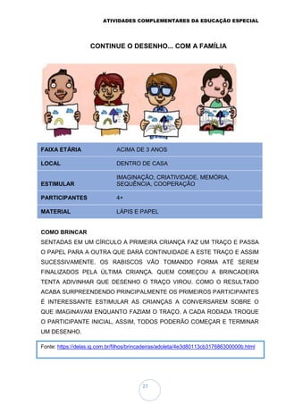 ATIVIDADES COMPLEMENTARES DA EDUCAÇÃO ESPECIAL
27
Fonte: https://delas.ig.com.br/filhos/brincadeiras/adoleta/4e3d80113cb317686300000b.html
CONTINUE O DESENHO... COM A FAMÍLIA
FAIXA ETÁRIA ACIMA DE 3 ANOS
LOCAL DENTRO DE CASA
ESTIMULAR
IMAGINAÇÃO, CRIATIVIDADE, MEMÓRIA,
SEQUÊNCIA, COOPERAÇÃO
PARTICIPANTES 4+
MATERIAL LÁPIS E PAPEL
COMO BRINCAR
SENTADAS EM UM CÍRCULO A PRIMEIRA CRIANÇA FAZ UM TRAÇO E PASSA
O PAPEL PARA A OUTRA QUE DARÁ CONTINUIDADE A ESTE TRAÇO E ASSIM
SUCESSIVAMENTE. OS RABISCOS VÃO TOMANDO FORMA ATÉ SEREM
FINALIZADOS PELA ÚLTIMA CRIANÇA. QUEM COMEÇOU A BRINCADEIRA
TENTA ADIVINHAR QUE DESENHO O TRAÇO VIROU. COMO O RESULTADO
ACABA SURPREENDENDO PRINCIPALMENTE OS PRIMEIROS PARTICIPANTES
É INTERESSANTE ESTIMULAR AS CRIANÇAS A CONVERSAREM SOBRE O
QUE IMAGINAVAM ENQUANTO FAZIAM O TRAÇO. A CADA RODADA TROQUE
O PARTICIPANTE INICIAL, ASSIM, TODOS PODERÃO COMEÇAR E TERMINAR
UM DESENHO.
 