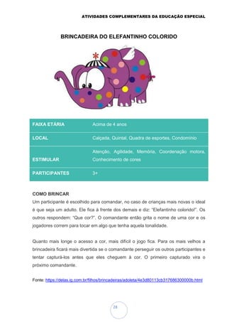 ATIVIDADES COMPLEMENTARES DA EDUCAÇÃO ESPECIAL
28
BRINCADEIRA DO ELEFANTINHO COLORIDO
COMO BRINCAR
Um participante é escolhido para comandar, no caso de crianças mais novas o ideal
é que seja um adulto. Ele fica à frente dos demais e diz: “Elefantinho colorido!”. Os
outros respondem: “Que cor?”. O comandante então grita o nome de uma cor e os
jogadores correm para tocar em algo que tenha aquela tonalidade.
Quanto mais longe o acesso a cor, mais difícil o jogo fica. Para os mais velhos a
brincadeira ficará mais divertida se o comandante perseguir os outros participantes e
tentar capturá-los antes que eles cheguem à cor. O primeiro capturado vira o
próximo comandante.
Fonte: https://delas.ig.com.br/filhos/brincadeiras/adoleta/4e3d80113cb317686300000b.html
FAIXA ETÁRIA Acima de 4 anos
LOCAL Calçada, Quintal, Quadra de esportes, Condomínio
ESTIMULAR
Atenção, Agilidade, Memória, Coordenação motora,
Conhecimento de cores
PARTICIPANTES 3+
 