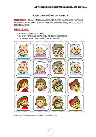 ATIVIDADES COMPLEMENTARES DA EDUCAÇÃO ESPECIAL
29
JOGO DA MEMÓRIA DA FAMÍLIA
INSTRUÇÕES: COLAR EM UMA CARTOLINA, PAPEL CARTÃO OU PAPELÃO
(PODE UTILIZAR CAIXA DE SAPATO) E RECORTAR AS PEÇAS DO JOGO, E
INICIAR O JOGO.
ORIENTAÇÕES:
 EMBARALHAR AS FICHAS;
 ENCONTRAR AS FICHAS COM AS FIGURAS IGUAIS;
 SEPARAR AS FICHAS POR LETRAS INICIAIS;
Fonte: https://br.pinterest.com/pin/341218109261701762/
 