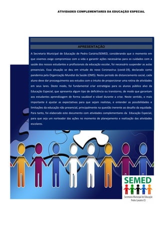ATIVIDADES COMPLEMENTARES DA EDUCAÇÃO ESPECIAL
APRESENTAÇÃO
A Secretaria Municipal de Educação de Pedro Canário/SEMED, considerando que o momento em
que vivemos exige compromisso com a vida e garantir ações necessárias para os cuidados com a
saúde dos nossos estudantes e profissionais da educação escolar, foi necessário suspender as aulas
presenciais. Essa situação se deu em virtude do novo Coronavírus (covid-19), declarado como
pandemia pela Organização Mundial da Saúde (OMS). Neste período de distanciamento social, cada
aluno deve dar prosseguimento aos estudos com o intuito de proporcionar uma rotina de atividades
em seus lares. Deste modo, foi fundamental criar estratégias para os alunos público alvo da
Educação Especial, que apresenta algum tipo de deficiência ou transtorno, de modo que garantam
aos estudantes aprendizagem de forma saudável e viável durante a crise. Neste sentido, o mais
importante é ajustar as expectativas para que sejam realistas, e entender as possibilidades e
limitações da educação não presencial, principalmente na questão inerente ao desafio da equidade.
Para tanto, foi elaborado este documento com atividades complementares da Educação Especial,
para que seja um norteador das ações no momento de planejamento e realização das atividades
escolares.
 