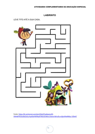 ATIVIDADES COMPLEMENTARES DA EDUCAÇÃO ESPECIAL
31
LABIRINTO
LEVE TITO ATÉ A SUA CASA.
Fonte: https://br.pinterest.com/pin/AYg1FFaxKpaivcZ0-
DRIh8FPECkobkZzdLuYypt6aHWXkp6TX6LGCWkJc13aow-8druOy-wZgntRwMkkp-1CBe4/
 