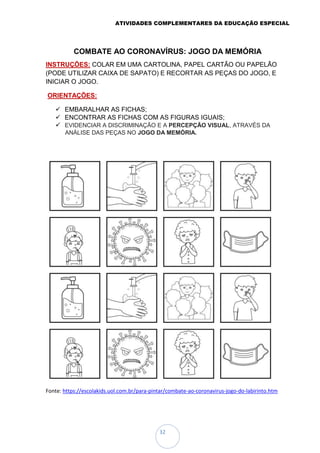 ATIVIDADES COMPLEMENTARES DA EDUCAÇÃO ESPECIAL
32
COMBATE AO CORONAVÍRUS: JOGO DA MEMÓRIA
INSTRUÇÕES: COLAR EM UMA CARTOLINA, PAPEL CARTÃO OU PAPELÃO
(PODE UTILIZAR CAIXA DE SAPATO) E RECORTAR AS PEÇAS DO JOGO, E
INICIAR O JOGO.
ORIENTAÇÕES:
 EMBARALHAR AS FICHAS;
 ENCONTRAR AS FICHAS COM AS FIGURAS IGUAIS;
 EVIDENCIAR A DISCRIMINAÇÃO E A PERCEPÇÃO VISUAL, ATRAVÉS DA
ANÁLISE DAS PEÇAS NO JOGO DA MEMÓRIA.
Fonte: https://escolakids.uol.com.br/para-pintar/combate-ao-coronavirus-jogo-do-labirinto.htm
 