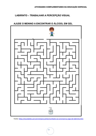 ATIVIDADES COMPLEMENTARES DA EDUCAÇÃO ESPECIAL
33
LABIRINTO – TRABALHAR A PERCEPÇÃO VISUAL
AJUDE O MENINO A ENCONTRAR O ÁLCOOL EM GEL
Fonte: https://escolakids.uol.com.br/para-pintar/combate-ao-coronavirus-jogo-do-labirinto.htm
 