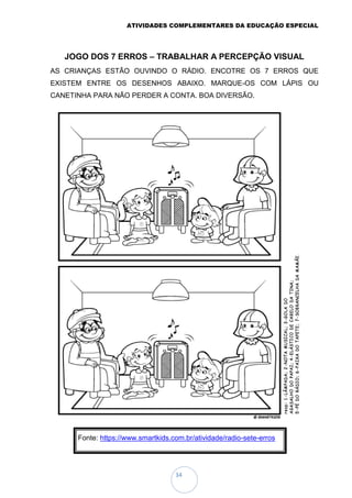 ATIVIDADES COMPLEMENTARES DA EDUCAÇÃO ESPECIAL
34
JOGO DOS 7 ERROS – TRABALHAR A PERCEPÇÃO VISUAL
AS CRIANÇAS ESTÃO OUVINDO O RÁDIO. ENCOTRE OS 7 ERROS QUE
EXISTEM ENTRE OS DESENHOS ABAIXO. MARQUE-OS COM LÁPIS OU
CANETINHA PARA NÃO PERDER A CONTA. BOA DIVERSÃO.
Fonte: https://www.smartkids.com.br/atividade/radio-sete-erros
 