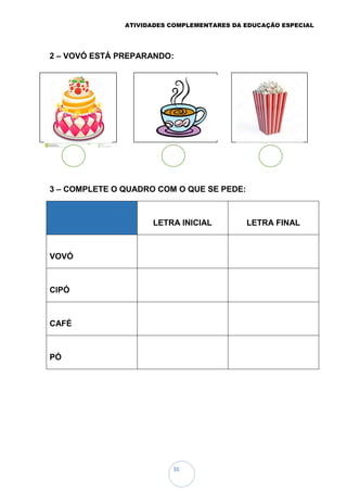ATIVIDADES COMPLEMENTARES DA EDUCAÇÃO ESPECIAL
36
2 – VOVÓ ESTÁ PREPARANDO:
3 – COMPLETE O QUADRO COM O QUE SE PEDE:
LETRA INICIAL LETRA FINAL
VOVÓ
CIPÓ
CAFÉ
PÓ
 