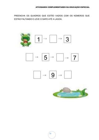 ATIVIDADES COMPLEMENTARES DA EDUCAÇÃO ESPECIAL
39
PREENCHA OS QUADROS QUE ESTÃO VAZIOS COM OS NÚMEROS QUE
ESTÃO FALTANDO E LEVE O SAPO ATÉ A LAGOA.
1 3
5 7
9
 