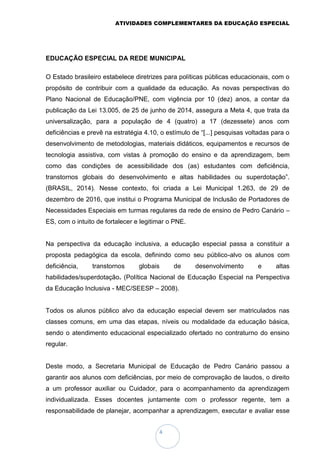 ATIVIDADES COMPLEMENTARES DA EDUCAÇÃO ESPECIAL
4
EDUCAÇÃO ESPECIAL DA REDE MUNICIPAL
O Estado brasileiro estabelece diretrizes para políticas públicas educacionais, com o
propósito de contribuir com a qualidade da educação. As novas perspectivas do
Plano Nacional de Educação/PNE, com vigência por 10 (dez) anos, a contar da
publicação da Lei 13.005, de 25 de junho de 2014, assegura a Meta 4, que trata da
universalização, para a população de 4 (quatro) a 17 (dezessete) anos com
deficiências e prevê na estratégia 4.10, o estímulo de “[...] pesquisas voltadas para o
desenvolvimento de metodologias, materiais didáticos, equipamentos e recursos de
tecnologia assistiva, com vistas à promoção do ensino e da aprendizagem, bem
como das condições de acessibilidade dos (as) estudantes com deficiência,
transtornos globais do desenvolvimento e altas habilidades ou superdotação”.
(BRASIL, 2014). Nesse contexto, foi criada a Lei Municipal 1.263, de 29 de
dezembro de 2016, que institui o Programa Municipal de Inclusão de Portadores de
Necessidades Especiais em turmas regulares da rede de ensino de Pedro Canário –
ES, com o intuito de fortalecer e legitimar o PNE.
Na perspectiva da educação inclusiva, a educação especial passa a constituir a
proposta pedagógica da escola, definindo como seu público-alvo os alunos com
deficiência, transtornos globais de desenvolvimento e altas
habilidades/superdotação. (Política Nacional de Educação Especial na Perspectiva
da Educação Inclusiva - MEC/SEESP – 2008).
Todos os alunos público alvo da educação especial devem ser matriculados nas
classes comuns, em uma das etapas, níveis ou modalidade da educação básica,
sendo o atendimento educacional especializado ofertado no contraturno do ensino
regular.
Deste modo, a Secretaria Municipal de Educação de Pedro Canário passou a
garantir aos alunos com deficiências, por meio de comprovação de laudos, o direito
a um professor auxiliar ou Cuidador, para o acompanhamento da aprendizagem
individualizada. Esses docentes juntamente com o professor regente, tem a
responsabilidade de planejar, acompanhar a aprendizagem, executar e avaliar esse
 