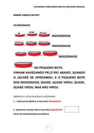 ATIVIDADES COMPLEMENTARES DA EDUCAÇÃO ESPECIAL
40
MAMÃE VAMOS CANTAR?
OS INDIOZINHOS
INDIOZINHOS
INDIOZINHOS
INDIOZINHOS
NO PEQUENO BOTE,
VINHAM NAVEGANDO PELO RIO ABAIXO, QUANDO
O JACARÉ SE APROXIMOU, E O PEQUENO BOTE
DOS INDIOZINHOS, QUASE, QUASE VIROU, QUASE,
QUASE VIROU, MAS NÃO VIROU.
OBSERVE A LETRA DA MÚSICA E RESPONDA:
1 – CIRCULE NA MÚSICA A PALAVRA INDIOZINHOS.
2 - QUANTAS LETRAS TEM A PALAVRA ÍNDIOZINHO?
PINTE OS PERSONAGENS DA MÚSICA:
 