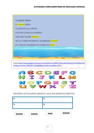 ATIVIDADES COMPLEMENTARES DA EDUCAÇÃO ESPECIAL
43
Acesso:https://www.google.com/search?q=MUSICA+A+CANOA+VIROU&oq=MUSICA+A+CANOA+VIR
OU&aqs=chrome..69i57j0l7.11182j0j8&sourceid=chrome&ie=UTF-8
RECORTE AS PALAVRAS ABAIXO E COLE EM ORDEM ALFÁBETICA:
1- 2-
3- 4-
A CANOA VIROU
A CANOA VIROU
TU DEIXOU ELA VIRAR?
FOI POR CAUSA DA SANDRA
QUE NÃO SOUBE REMAR
SE EU FOSSE PEIXINHO E SOUBESSE NADAR
EU TIRAVA A SANDRA DO FUNDO DO MAR.
NADAR CANOA MAR REMAR
 