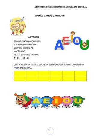 ATIVIDADES COMPLEMENTARES DA EDUCAÇÃO ESPECIAL
45
AS VOGAIS
SOMOS CINCO AMIGUINHAS
E ADORAMOS PASSEAR
QUANDO DAMOS AS
MÃOZINHAS
VEJAM SÓ O QUE VAI DAR.
A – E – I – O – U.
COM A AJUDA DA MAMÃE, ESCREVA SEU NOME USANDO UM QUADRINHO
PARA CADA LETRA.
CONHECENDO AS FORMAS GEOMÉTRICAS
VAMOS CONHECER AS FORMAS GEOMÉTRICAS E PINTÁ-LAS
(COM AJUDA DA MAMÃE).
MAMÃE VAMOS CANTAR!!!
 