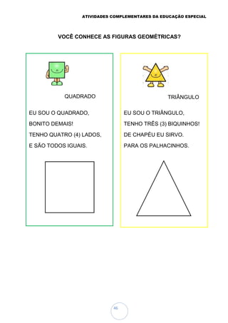 ATIVIDADES COMPLEMENTARES DA EDUCAÇÃO ESPECIAL
46
VOCÊ CONHECE AS FIGURAS GEOMÉTRICAS?
EU SOU O QUADRADO,
BONITO DEMAIS!
TENHO QUATRO (4) LADOS,
E SÃO TODOS IGUAIS.
EU SOU O TRIÂNGULO,
TENHO TRÊS (3) BIQUINHOS!
DE CHAPÉU EU SIRVO.
PARA OS PALHACINHOS.
TRIÂNGULO
QUADRADO
 
