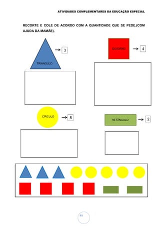ATIVIDADES COMPLEMENTARES DA EDUCAÇÃO ESPECIAL
49
RECORTE E COLE DE ACORDO COM A QUANTIDADE QUE SE PEDE.(COM
AJUDA DA MAMÃE).
TRIÃNGULO
QUADRAD
O
CÍRCULO
RETÂNGULO
3 4
5 2
 